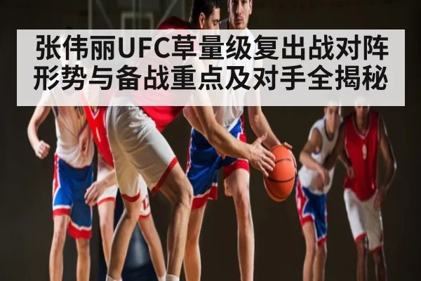张伟丽UFC草量级复出战对阵形势与备战重点及对手全揭秘
