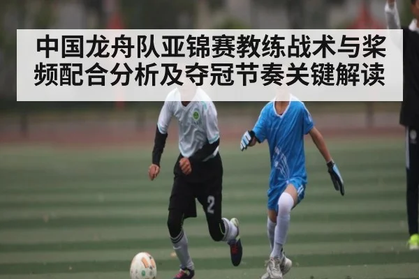 中国龙舟队亚锦赛教练战术与桨频配合分析及夺冠节奏关键解读（kaiyun）